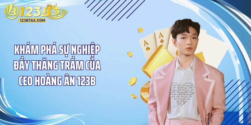 Ceo Hoàng Ân 123b 2 Khám phá sự nghiệp đầy thăng trầm của Ceo Hoàng Ân 123B